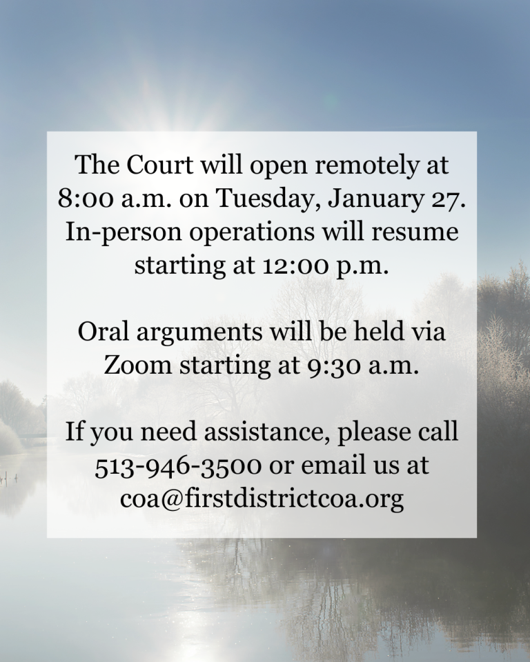 The Court will be open remotely at 8:00a.m. on Tuesday, January 27. In-person operations will resume starting at 12:00 p.m. Oral arguments will be held via Zoom starting at 9:30 a.m. If you need assistance, please call 513-946-3500 or email us at coa@firstdistrictcoa.org